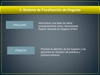 8. Sistema de Focalización de Hogares 
FINALIDAD 
Administrar una base de datos 
socioeconómica única, denominada 
Padrón General de Hogares (PGH) 
Priorizar la atención de los hogares y las 
personas en situación de pobreza y 
pobreza extrema. 
PERMITE 
 