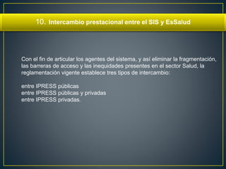 10. Intercambio prestacional entre el SIS y EsSalud 
Con el fin de articular los agentes del sistema, y así eliminar la fragmentación, 
las barreras de acceso y las inequidades presentes en el sector Salud, la 
reglamentación vigente establece tres tipos de intercambio: 
entre IPRESS públicas 
entre IPRESS públicas y privadas 
entre IPRESS privadas. 
 
