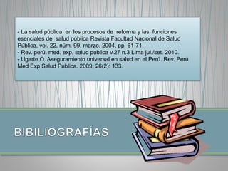 - La salud pública en los procesos de reforma y las funciones 
esenciales de salud pública Revista Facultad Nacional de Salud 
Pública, vol. 22, núm. 99, marzo, 2004, pp. 61-71. 
- Rev. perú. med. exp. salud publica v.27 n.3 Lima jul./set. 2010. 
- Ugarte O. Aseguramiento universal en salud en el Perú. Rev. Perú 
Med Exp Salud Publica. 2009; 26(2): 133. 

