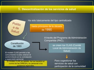 5. Descentralización de los servicios de salud 
Ha sido básicamente del tipo centralizado 
hasta principios de la década 
de 1990 
Constitución 
de 1993 
A través del Programa de Administración 
Compartida (PAC), 
se crean los CLAS (Comité 
Local de Administración de 
Salud) 
Para cogestionar los 
servicios de salud con 
participación de la comunidad 
El modelo CLAS permitió a las 
comunidades locales obtener el 
control directo en la contratación 
y supervisión personal. 
El modelo CLAS se debilitó. Así se transfirió el 
control de las DIRESA y su personal a los 
gobiernos regionales. 
 