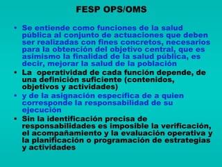 FESP OPS/OMS

• Se entiende como funciones de la salud
  pública al conjunto de actuaciones que deben
  ser realizadas con fines concretos, necesarios
  para la obtención del objetivo central, que es
  asimismo la finalidad de la salud pública, es
  decir, mejorar la salud de la población
• La operatividad de cada función depende, de
  una definición suficiente (contenidos,
  objetivos y actividades)
• y de la asignación específica de a quien
  corresponde la responsabilidad de su
  ejecución
• Sin la identificación precisa de
  responsabilidades es imposible la verificación,
  el acompañamiento y la evaluación operativa y
  la planificación o programación de estrategias
  y actividades
 