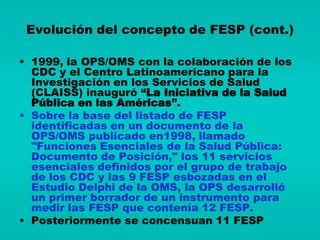 Evolución del concepto de FESP (cont.)

• 1999, la OPS/OMS con la colaboración de los
  CDC y el Centro Latinoamericano para la
  Investigación en los Servicios de Salud
  (CLAISS) inauguró “La Iniciativa de la Salud
  Pública en las Américas”.
• Sobre la base del listado de FESP
  identificadas en un documento de la
  OPS/OMS publicado en1998, llamado
  "Funciones Esenciales de la Salud Pública:
  Documento de Posición," los 11 servicios
  esenciales definidos por el grupo de trabajo
  de los CDC y las 9 FESP esbozadas en el
  Estudio Delphi de la OMS, la OPS desarrolló
  un primer borrador de un instrumento para
  medir las FESP que contenía 12 FESP.
• Posteriormente se concensuan 11 FESP
 