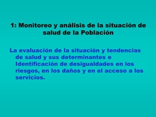 1: Monitoreo y análisis de la situación de
          salud de la Población

La evaluación de la situación y tendencias
  de salud y sus determinantes e
  Identificación de desigualdades en los
  riesgos, en los daños y en el acceso a los
  servicios.
 