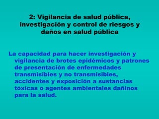 2: Vigilancia de salud pública,
   investigación y control de riesgos y
          daños en salud pública


La capacidad para hacer investigación y
  vigilancia de brotes epidémicos y patrones
  de presentación de enfermedades
  transmisibles y no transmisibles,
  accidentes y exposición a sustancias
  tóxicas o agentes ambientales dañinos
  para la salud.
 