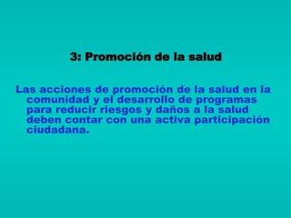 3: Promoción de la salud

Las acciones de promoción de la salud en la
  comunidad y el desarrollo de programas
  para reducir riesgos y daños a la salud
  deben contar con una activa participación
  ciudadana.
 
