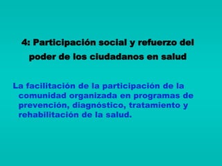 4: Participación social y refuerzo del
   poder de los ciudadanos en salud


La facilitación de la participación de la
 comunidad organizada en programas de
 prevención, diagnóstico, tratamiento y
 rehabilitación de la salud.
 