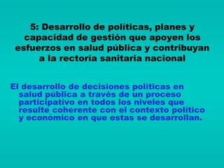 5: Desarrollo de políticas, planes y
   capacidad de gestión que apoyen los
 esfuerzos en salud pública y contribuyan
      a la rectoría sanitaria nacional


El desarrollo de decisiones políticas en
  salud pública a través de un proceso
  participativo en todos los niveles que
  resulte coherente con el contexto político
  y económico en que estas se desarrollan.
 