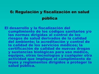 6: Regulación y fiscalización en salud
                   pública

El desarrollo y la fiscalización del
  cumplimiento de los códigos sanitarios y/o
  las normas dirigidas al control de los
  riesgos de salud derivados de la calidad
  del ambiente; la acreditación y control de
  la calidad de los servicios médicos; la
  certificación de calidad de nuevas drogas
  y sustancias biológicas para uso médico,
  equipos, otras tecnologías y cualquier otra
  actividad que implique el cumplimiento de
  leyes y reglamentos dirigidos a proteger la
  salud pública.
 