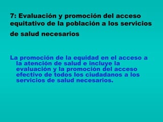 7: Evaluación y promoción del acceso
equitativo de la población a los servicios
de salud necesarios


La promoción de la equidad en el acceso a
  la atención de salud e incluye la
  evaluación y la promoción del acceso
  efectivo de todos los ciudadanos a los
  servicios de salud necesarios.
 