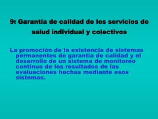 9: Garantía de calidad de los servicios de
      salud individual y colectivos

La promoción de la existencia de sistemas
  permanentes de garantía de calidad y el
  desarrollo de un sistema de monitoreo
  continuo de los resultados de las
  evaluaciones hechas mediante esos
  sistemas.
 