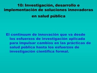 10: Investigación, desarrollo e
implementación de soluciones innovadoras
             en salud pública



El continuum de innovación que va desde
  los esfuerzos de investigación aplicada
  para impulsar cambios en las prácticas de
  salud pública hasta los esfuerzos de
  investigación científica formal.
 