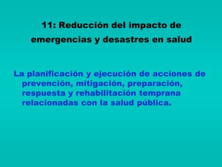 11: Reducción del impacto de
   emergencias y desastres en salud


La planificación y ejecución de acciones de
  prevención, mitigación, preparación,
  respuesta y rehabilitación temprana
  relacionadas con la salud pública.
 