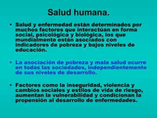 Salud humana.
• Salud y enfermedad están determinados por
  muchos factores que interactúan en forma
  social, psicológica y biológica, los que
  mundialmente están asociados con
  indicadores de pobreza y bajos niveles de
  educación.

• La asociación de pobreza y mala salud ocurre
  en todas las sociedades, independientemente
  de sus niveles de desarrollo.

• Factores como la inseguridad, violencia y
  cambios sociales y estilos de vida de riesgo,
  aumentan la vulnerabilidad y condicionan la
  propensión al desarrollo de enfermedades.
 