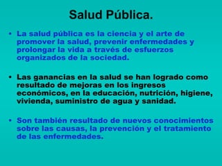Salud Pública.
• La salud pública es la ciencia y el arte de
  promover la salud, prevenir enfermedades y
  prolongar la vida a través de esfuerzos
  organizados de la sociedad.

• Las ganancias en la salud se han logrado como
  resultado de mejoras en los ingresos
  económicos, en la educación, nutrición, higiene,
  vivienda, suministro de agua y sanidad.

• Son también resultado de nuevos conocimientos
  sobre las causas, la prevención y el tratamiento
  de las enfermedades.
 