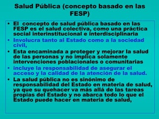Salud Pública (concepto basado en las
                  FESP)
• El concepto de salud pública basado en las
  FESP es el salud colectiva, como una práctica
  social interinstitucional e interdisciplinaria
• Involucra tanto al Estado como a la sociedad
  civil,
• Esta encaminada a proteger y mejorar la salud
  de las personas y no implica solamente
  intervenciones poblacionales o comunitarias
• incluye la responsabilidad de asegurar el
  acceso y la calidad de la atención de la salud.
• La salud pública no es sinónimo de
  responsabilidad del Estado en materia de salud,
  ya que su quehacer va más allá de las tareas
  propias del Estado y no abarca todo lo que el
  Estado puede hacer en materia de salud,
 