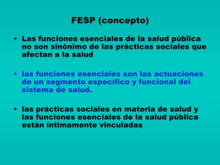 FESP (concepto)

• Las funciones esenciales de la salud pública
  no son sinónimo de las prácticas sociales que
  afectan a la salud

• las funciones esenciales son las actuaciones
  de un segmento específico y funcional del
  sistema de salud.

• las prácticas sociales en materia de salud y
  las funciones esenciales de la salud pública
  están íntimamente vinculadas
 