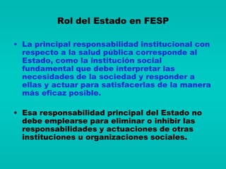 Rol del Estado en FESP

• La principal responsabilidad institucional con
  respecto a la salud pública corresponde al
  Estado, como la institución social
  fundamental que debe interpretar las
  necesidades de la sociedad y responder a
  ellas y actuar para satisfacerlas de la manera
  más eficaz posible.

• Esa responsabilidad principal del Estado no
  debe emplearse para eliminar o inhibir las
  responsabilidades y actuaciones de otras
  instituciones u organizaciones sociales.
 