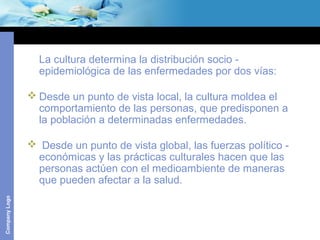 CompanyLogo
La cultura determina la distribución socio -
epidemiológica de las enfermedades por dos vías:
 Desde un punto de vista local, la cultura moldea el
comportamiento de las personas, que predisponen a
la población a determinadas enfermedades.
 Desde un punto de vista global, las fuerzas político -
económicas y las prácticas culturales hacen que las
personas actúen con el medioambiente de maneras
que pueden afectar a la salud.
 