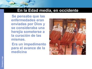 CompanyLogo
En la Edad media, en occidente
Se pensaba que las
enfermedades eran
enviadas por Dios y
se consideraba una
herejía someterse a
la curación de las
mismas.
Era un impedimento
para el avance de la
medicina
 