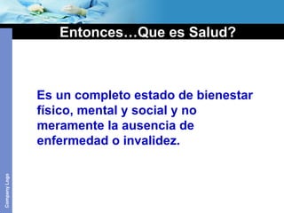 CompanyLogo
Entonces…Que es Salud?
Es un completo estado de bienestar
físico, mental y social y no
meramente la ausencia de
enfermedad o invalidez.
 