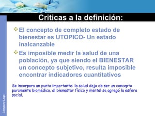 CompanyLogo
Criticas a la definición:
El concepto de completo estado de
bienestar es UTOPICO- Un estado
inalcanzable
Es imposible medir la salud de una
población, ya que siendo el BIENESTAR
un concepto subjetivo, resulta imposible
encontrar indicadores cuantitativos
Se incorpora un punto importante: la salud dejo de ser un concepto
puramente biomédico, al bienestar físico y mental se agregó la esfera
social.
 