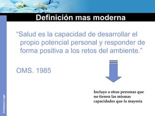 CompanyLogo
Definición mas moderna
“Salud es la capacidad de desarrollar el
propio potencial personal y responder de
forma positiva a los retos del ambiente.”
OMS. 1985
Incluye a otras personas que
no tienen las mismas
capacidades que la mayoría
 