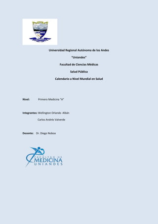 Universidad Regional Autónoma de los Andes
“Uniandes”
Facultad de Ciencias Médicas
Salud Pública
Calendario a Nivel Mundial en Salud
Nivel: Primero Medicina “A”
Integrantes: Wellington Orlando Albán
Carlos Andrés Valverde
Docente: Dr. Diego Noboa
 