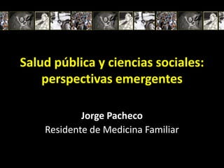 Salud pública y ciencias sociales:
    perspectivas emergentes

            Jorge Pacheco
    Residente de Medicina Familiar
 