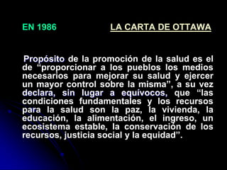 EN 1986 LA CARTA DE OTTAWA
Propósito de la promoción de la salud es el
de “proporcionar a los pueblos los medios
necesarios para mejorar su salud y ejercer
un mayor control sobre la misma”, a su vez
declara, sin lugar a equívocos, que “las
condiciones fundamentales y los recursos
para la salud son la paz, la vivienda, la
educación, la alimentación, el ingreso, un
ecosistema estable, la conservación de los
recursos, justicia social y la equidad”.
 
