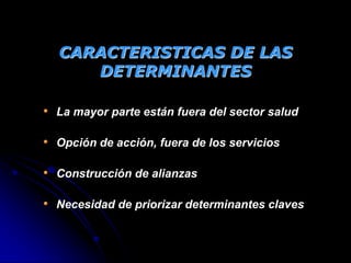 CARACTERISTICAS DE LAS
DETERMINANTES
• La mayor parte están fuera del sector salud
• Opción de acción, fuera de los servicios
• Construcción de alianzas
• Necesidad de priorizar determinantes claves
 
