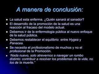 A manera de conclusión:
 La salud esta enferma. ¿Quién sanará al sanador?
 El desarrollo de la promoción de la salud es una
reacción al fracaso del modelo actual.
 Debemos ir de la enfermologia pública al nuevo enfoque
de la salud pública.
 Debemos restablecer el equilibrio entre Hygea y
Panacea.
 Se necesita el profesionalismo de muchos y no el
profesional de la Promoción.
 “Nada nuevo, solo atrevernos a navegar un rumbo
distinto: contribuir a resolver los problemas de la vida, no
los de la muerte.”
 