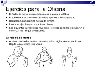Ejercios para la Oficina El factor de mayor riesgo de lesión es la postura estática. Procure dedicar 5 minutos cada hora lejos de la computadora. Recuerde no sólo relajar puntos de tensión. Incorpore ejercicios en sus rutinas diarias. Las siguientes ilustraciones muestran ejercicios sencillos le ayudarán a minimizar los riesgos de lesiones.  Ejercicios de Manos Apriete y suelte las manos haciendo puños.  Agite y estire los dedos.  Repita los ejercicios tres veces. 