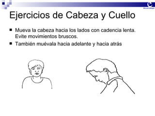 Ejercicios de Cabeza y Cuello Mueva la cabeza hacia los lados con cadencia lenta.  Evite movimientos bruscos. También muévala hacia adelante y hacia atrás 