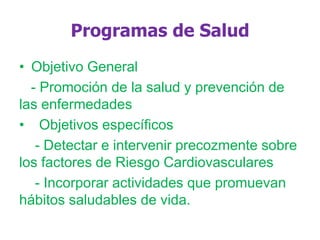 Programas de Salud
• Objetivo General
- Promoción de la salud y prevención de
las enfermedades
• Objetivos específicos
- Detectar e intervenir precozmente sobre
los factores de Riesgo Cardiovasculares
- Incorporar actividades que promuevan
hábitos saludables de vida.