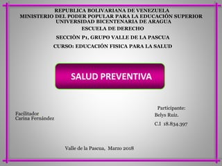 MINISTERIO DEL PODER POPULAR PARA LA EDUCACIÓN SUPERIOR
REPUBLICA BOLIVARIANA DE VENEZUELA
UNIVERSIDAD BICENTENARIA DE ARAGUA
ESCUELA DE DERECHO
SECCIÒN P1, GRUPO VALLE DE LA PASCUA
CURSO: EDUCACIÓN FISICA PARA LA SALUD
Participante:
Belys Ruiz.
C.I 18.834.397
Valle de la Pascua, Marzo 2018
Facilitador:
Carina Fernández
SALUD PREVENTIVA
 