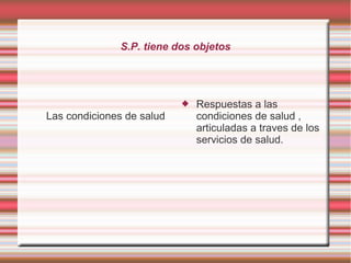 S.P. tiene dos objetos 
Las condiciones de salud 
 Respuestas a las 
condiciones de salud , 
articuladas a traves de los 
servicios de salud. 
 