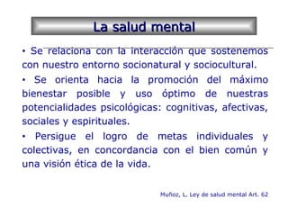 La salud mentalLa salud mental
• Se relaciona con la interacción que sostenemos
con nuestro entorno socionatural y sociocultural.
• Se orienta hacia la promoción del máximo
bienestar posible y uso óptimo de nuestras
potencialidades psicológicas: cognitivas, afectivas,
sociales y espirituales.
• Persigue el logro de metas individuales y
colectivas, en concordancia con el bien común y
una visión ética de la vida.
Muñoz, L. Ley de salud mental Art. 62
 