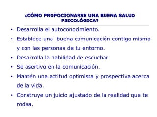 ¿CÓMO PROPOCIONARSE UNA BUENA SALUD¿CÓMO PROPOCIONARSE UNA BUENA SALUD
PSICOLÓGICA?PSICOLÓGICA?
• Desarrolla el autoconocimiento.
• Establece una buena comunicación contigo mismo
y con las personas de tu entorno.
• Desarrolla la habilidad de escuchar.
• Se asertivo en la comunicación.
• Mantén una actitud optimista y prospectiva acerca
de la vida.
• Construye un juicio ajustado de la realidad que te
rodea.
 