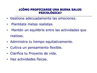 ¿CÓMO PROPICIARSE UNA BUENA SALUD¿CÓMO PROPICIARSE UNA BUENA SALUD
PSICOLÓGICA?PSICOLÓGICA?
• Gestiona adecuadamente las emociones.
• Plantéate metas realistas.
• Mantén un equilibrio entre las actividades que
realizas.
• Administra tu tiempo equitativamente.
• Cultiva un pensamiento flexible.
• Clarifica tu Proyecto de vida.
• Haz actividades físicas.
 