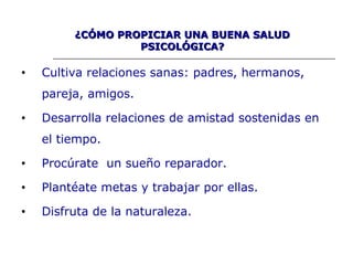 • Cultiva relaciones sanas: padres, hermanos,
pareja, amigos.
• Desarrolla relaciones de amistad sostenidas en
el tiempo.
• Procúrate un sueño reparador.
• Plantéate metas y trabajar por ellas.
• Disfruta de la naturaleza.
¿CÓMO PROPICIAR UNA BUENA SALUD¿CÓMO PROPICIAR UNA BUENA SALUD
PSICOLÓGICA?PSICOLÓGICA?
 