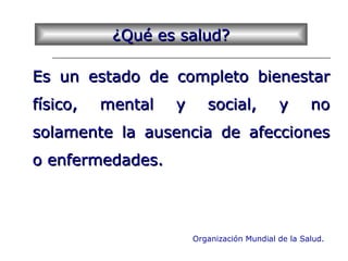 ¿Qué es salud?¿Qué es salud?
Es un estado de completo bienestarEs un estado de completo bienestar
físico, mental y social, y nofísico, mental y social, y no
solamente la ausencia de afeccionessolamente la ausencia de afecciones
o enfermedades.o enfermedades.
Organización Mundial de la Salud.
 
