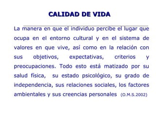 CALIDAD DE VIDACALIDAD DE VIDA
La manera en que el individuo percibe el lugar que
ocupa en el entorno cultural y en el sistema de
valores en que vive, así como en la relación con
sus objetivos, expectativas, criterios y
preocupaciones. Todo esto está matizado por su
salud física, su estado psicológico, su grado de
independencia, sus relaciones sociales, los factores
ambientales y sus creencias personales (O.M.S.2002)
 