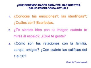 ¿QUÉ PODEMOS HACER PARA EVALUAR NUESTRA¿QUÉ PODEMOS HACER PARA EVALUAR NUESTRA
SALUD PSICOLÓGICA ACTUAL?SALUD PSICOLÓGICA ACTUAL?
1. ¿Conoces tus emociones?; las identificas?;
¿Cuáles son? Escríbelas.
2. ¿Te sientes bien con tu imagen cuándo te
miras al espejo?; ¿Qué te gusta?
3. ¿Cómo son tus relaciones con la familia,
pareja, amigos? ¿Con cuánto las calificas del
1 al 20?
Miren De Tejada Lagonell
 