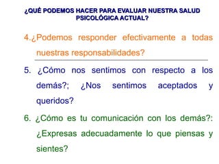 ¿QUÉ PODEMOS HACER PARA EVALUAR NUESTRA SALUD¿QUÉ PODEMOS HACER PARA EVALUAR NUESTRA SALUD
PSICOLÓGICA ACTUAL?PSICOLÓGICA ACTUAL?
4.¿Podemos responder efectivamente a todas
nuestras responsabilidades?
5. ¿Cómo nos sentimos con respecto a los
demás?; ¿Nos sentimos aceptados y
queridos?
6. ¿Cómo es tu comunicación con los demás?:
¿Expresas adecuadamente lo que piensas y
sientes?
 