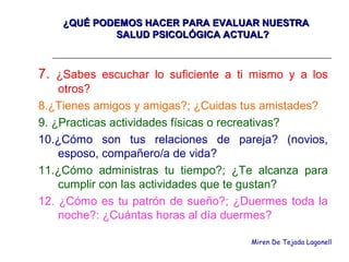 ¿QUÉ PODEMOS HACER PARA EVALUAR NUESTRA¿QUÉ PODEMOS HACER PARA EVALUAR NUESTRA
SALUD PSICOLÓGICA ACTUAL?SALUD PSICOLÓGICA ACTUAL?
7. ¿Sabes escuchar lo suficiente a ti mismo y a los
otros?
8.¿Tienes amigos y amigas?; ¿Cuidas tus amistades?
9. ¿Practicas actividades físicas o recreativas?
10.¿Cómo son tus relaciones de pareja? (novios,
esposo, compañero/a de vida?
11.¿Cómo administras tu tiempo?; ¿Te alcanza para
cumplir con las actividades que te gustan?
12. ¿Cómo es tu patrón de sueño?; ¿Duermes toda la
noche?: ¿Cuántas horas al día duermes?
Miren De Tejada Lagonell
 