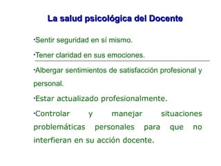 La salud psicológica del DocenteLa salud psicológica del Docente
•Sentir seguridad en sí mismo.
•Tener claridad en sus emociones.
•Albergar sentimientos de satisfacción profesional y
personal.
•Estar actualizado profesionalmente.
•Controlar y manejar situaciones
problemáticas personales para que no
interfieran en su acción docente.
 