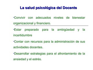 La salud psicológica del DocenteLa salud psicológica del Docente
•Convivir con adecuados niveles de bienestar
organizacional y financiero.
•Estar preparado para la ambigüedad y la
incertidumbre
•Contar con recursos para la administración de sus
actividades docentes.
•Desarrollar estrategias para el afrontamiento de la
ansiedad y el estrés.
 