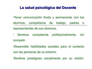 La salud psicológica del DocenteLa salud psicológica del Docente
•Tener comunicación fluida y permanente con los
alumnos, compañeros de trabajo, padres o
representantes de sus alumnos.
• Sentirse competente profesionalmente, sin
competir.
•Desarrollar habilidades sociales para el contacto
con las personas de su entorno.
•Sentirse prestigioso socialmente por su misión.
 