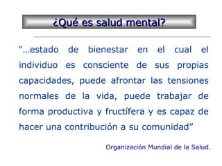 “…estado de bienestar en el cual el
individuo es consciente de sus propias
capacidades, puede afrontar las tensiones
normales de la vida, puede trabajar de
forma productiva y fructífera y es capaz de
hacer una contribución a su comunidad”
¿Qué es salud mental?¿Qué es salud mental?
Organización Mundial de la Salud.
 