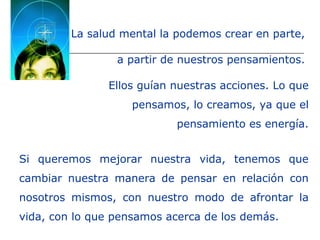 La salud mental la podemos crear en parte,
a partir de nuestros pensamientos.
Ellos guían nuestras acciones. Lo que
pensamos, lo creamos, ya que el
pensamiento es energía.
Si queremos mejorar nuestra vida, tenemos que
cambiar nuestra manera de pensar en relación con
nosotros mismos, con nuestro modo de afrontar la
vida, con lo que pensamos acerca de los demás.
 